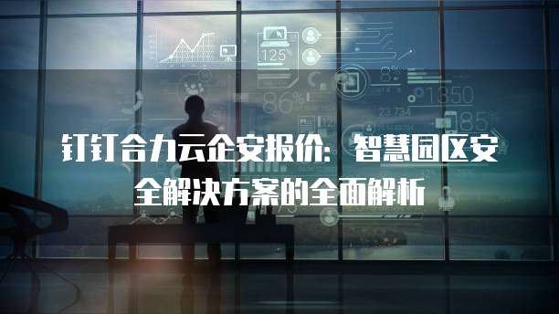 钉钉合力云企安报价:智慧园区安全解决方案的全面解析