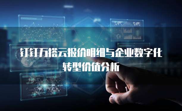 钉钉万搭云报价明细与企业数字化转型价值分析
