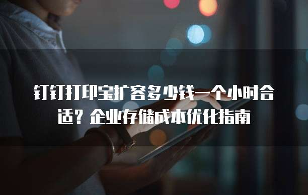 钉钉打印宝扩容多少钱一个小时合适?企业存储成本优化指南