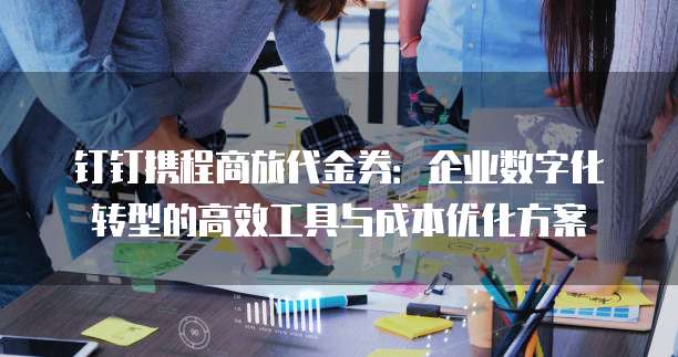 钉钉携程商旅代金券:企业数字化转型的高效工具与成本优化方案
