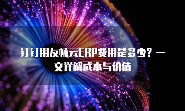 钉钉用友畅云ERP费用是多少?一文详解成本与价值