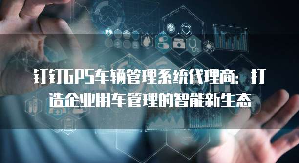 钉钉GPS车辆管理系统代理商:打造企业用车管理的智能新生态