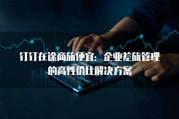 钉钉在途商旅便宜:企业差旅管理的高性价比解决方案
