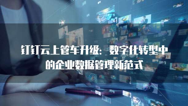 钉钉云上管车升级:数字化转型中的企业数据管理新范式