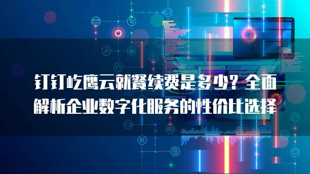 钉钉屹鹰云就餐续费是多少?全面解析企业数字化服务的性价比选择