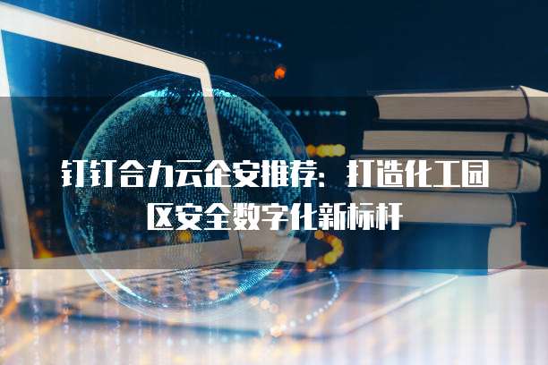 钉钉合力云企安推荐:打造化工园区安全数字化新标杆