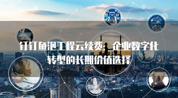 钉钉鱼泡工程云续费:企业数字化转型的长期价值选择