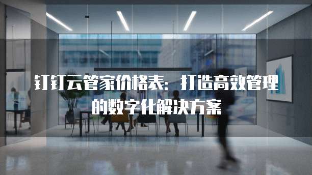 钉钉云管家价格表:打造高效管理的数字化解决方案