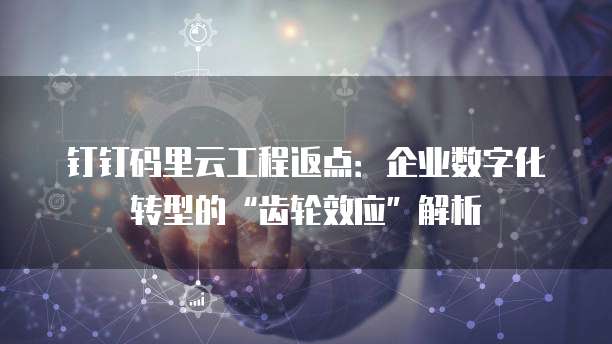 钉钉码里云工程返点:企业数字化转型的“齿轮效应”解析