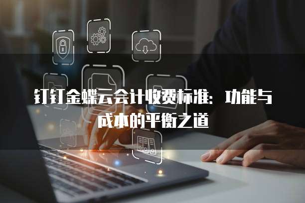 钉钉金蝶云会计收费标准:功能与成本的平衡之道