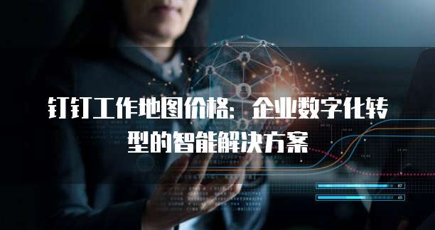 钉钉工作地图价格:企业数字化转型的智能解决方案