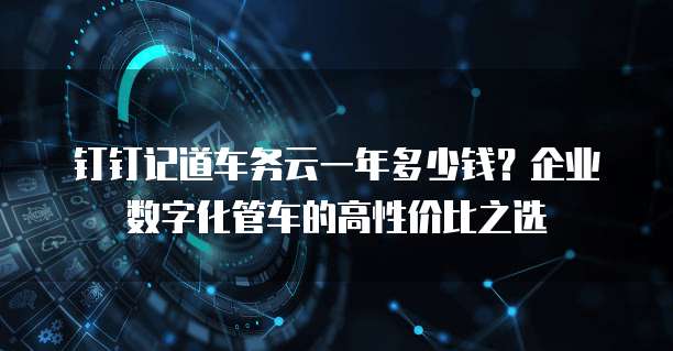 钉钉记道车务云一年多少钱?企业数字化管车的高性价比之选