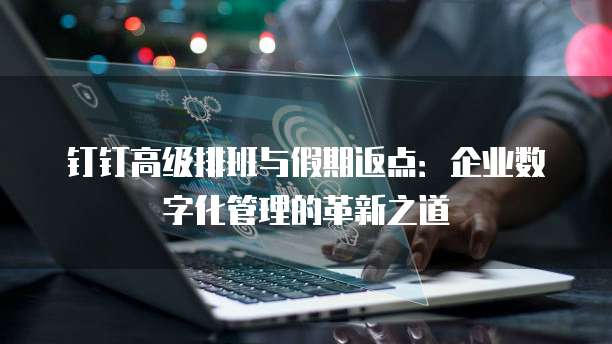 钉钉高级排班与假期返点:企业数字化管理的革新之道