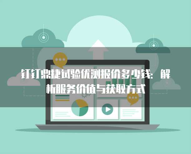 钉钉鼎捷试验优测报价多少钱:解析服务价值与获取方式