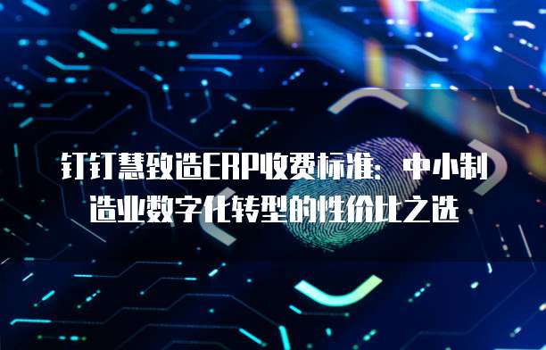 钉钉慧致造ERP收费标准:中小制造业数字化转型的性价比之选