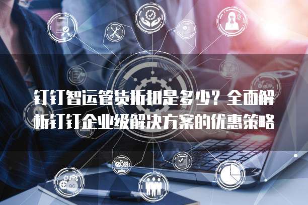 钉钉智运管货折扣是多少?全面解析钉钉企业级解决方案的优惠策略