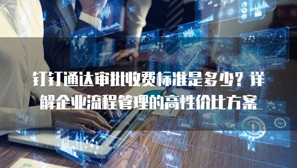 钉钉通达审批收费标准是多少?详解企业流程管理的高性价比方案