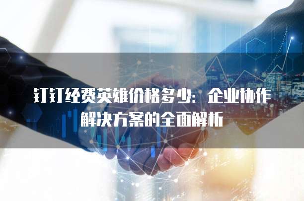 钉钉经费英雄价格多少:企业协作解决方案的全面解析