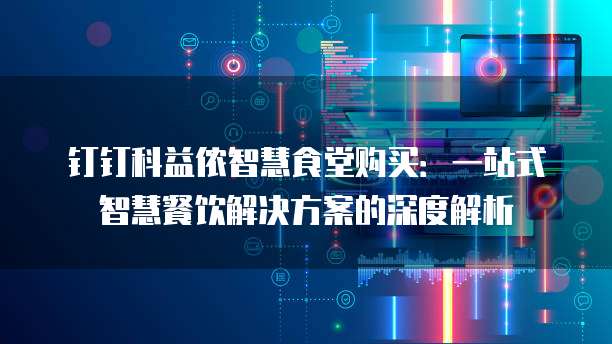 钉钉科益侬智慧食堂购买:一站式智慧餐饮解决方案的深度解析