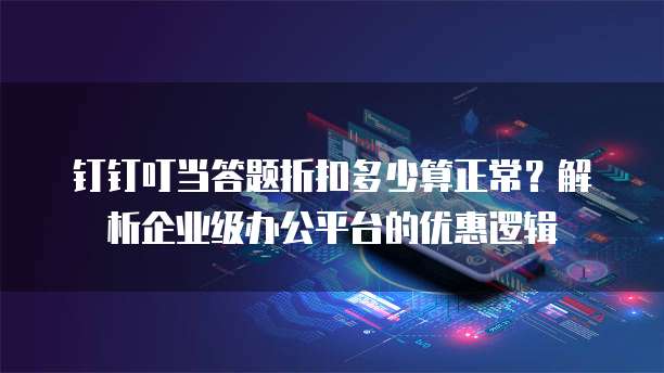 钉钉叮当答题折扣多少算正常?解析企业级办公平台的优惠逻辑