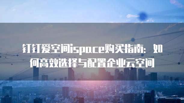 钉钉爱空间ispace购买指南:如何高效选择与配置企业云空间