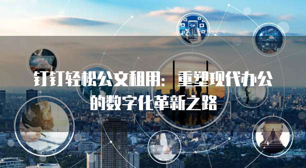 钉钉轻松公文租用:重塑现代办公的数字化革新之路