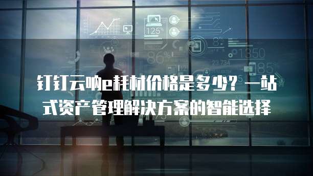 钉钉云呐e耗材价格是多少?一站式资产管理解决方案的智能选择