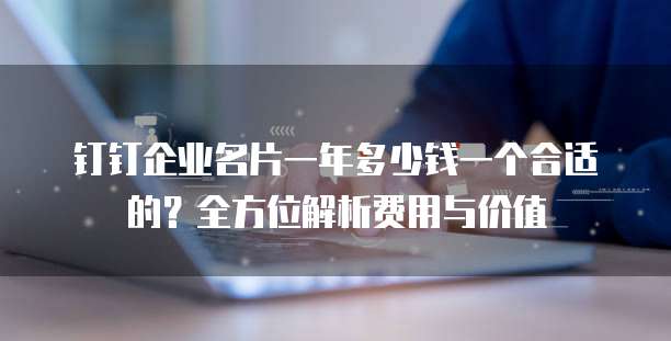 钉钉企业名片一年多少钱一个合适的？全方位解析费用与价值