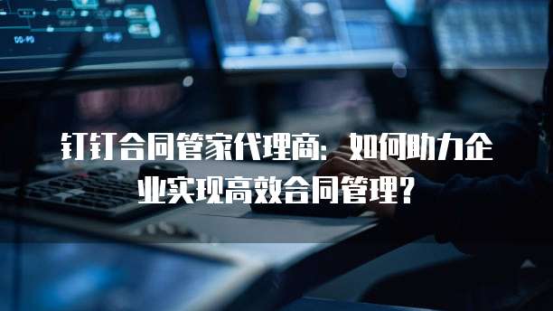 钉钉合同管家代理商：如何助力企业实现高效合同管理？