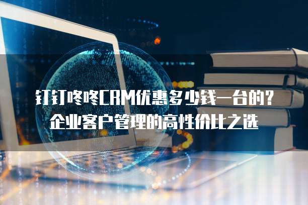 钉钉咚咚CRM优惠多少钱一台的?企业客户管理的高性价比之选