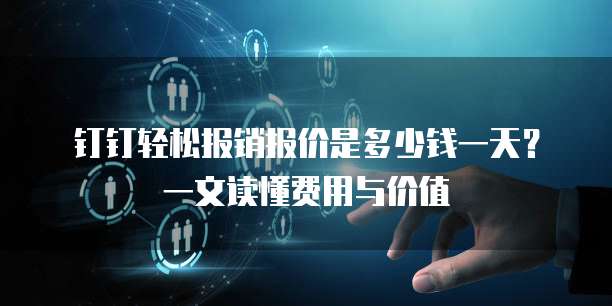 钉钉轻松报销报价是多少钱一天?一文读懂费用与价值