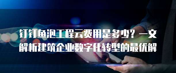 钉钉鱼泡工程云费用是多少?一文解析建筑企业数字化转型的最优解