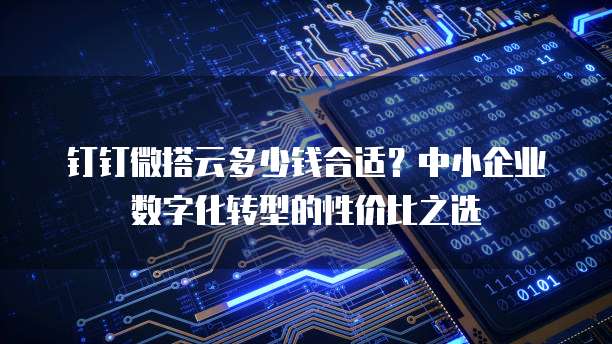 钉钉微搭云多少钱合适?中小企业数字化转型的性价比之选