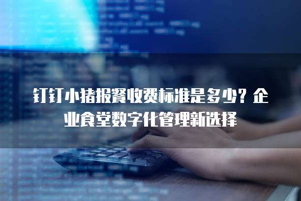 钉钉小猪报餐收费标准是多少?企业食堂数字化管理新选择