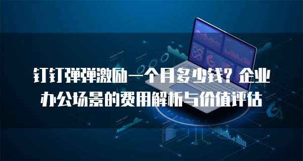 钉钉弹弹激励一个月多少钱？企业办公场景的费用解析与价值评估