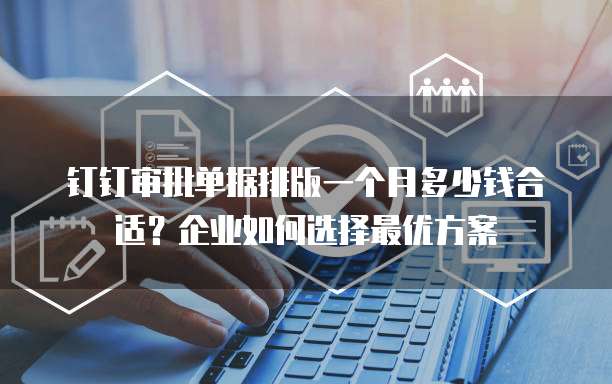 钉钉审批单据排版一个月多少钱合适?企业如何选择最优方案