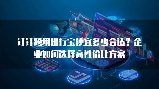 钉钉跨境出行宝便宜多少合适?企业如何选择高性价比方案