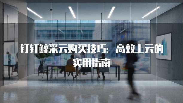 钉钉鲸采云购买技巧:高效上云的实用指南