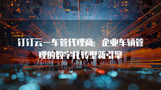 钉钉云一车管代理商：企业车辆管理的数字化转型新引擎