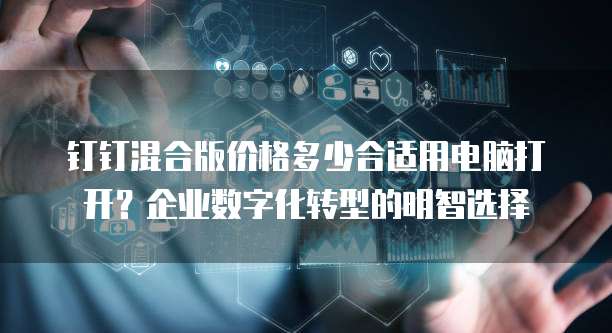钉钉混合版价格多少合适用电脑打开?企业数字化转型的明智选择