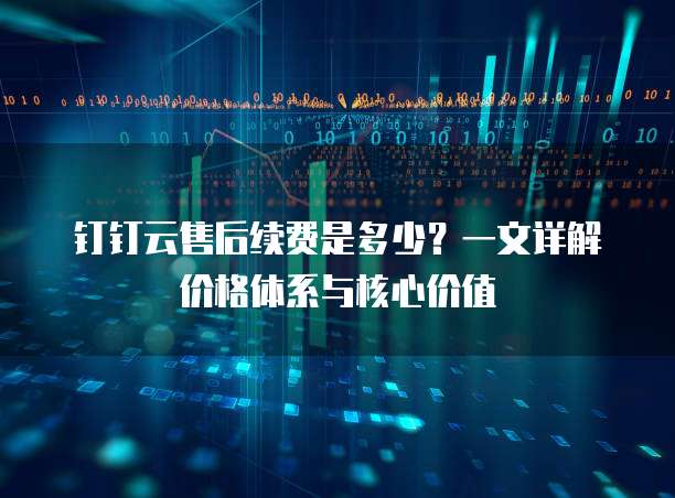 钉钉云售后续费是多少?一文详解价格体系与核心价值