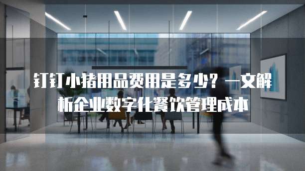 钉钉小猪用品费用是多少?一文解析企业数字化餐饮管理成本
