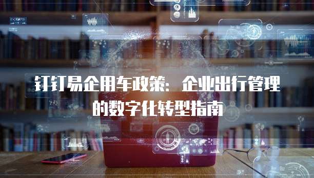 钉钉易企用车政策:企业出行管理的数字化转型指南