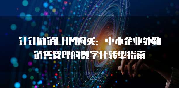 钉钉励销CRM购买:中小企业外勤销售管理的数字化转型指南