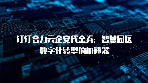钉钉合力云企安代金券:智慧园区数字化转型的加速器