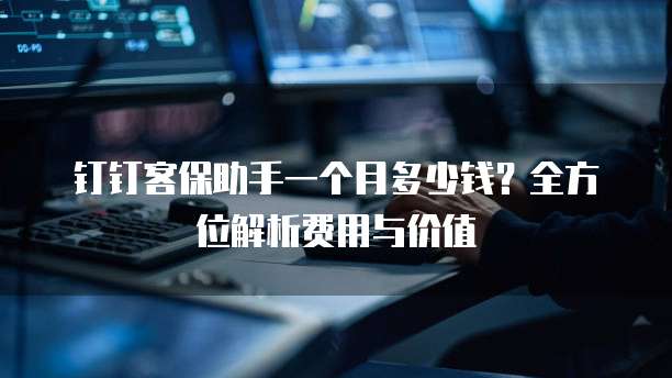 钉钉客保助手一个月多少钱?全方位解析费用与价值