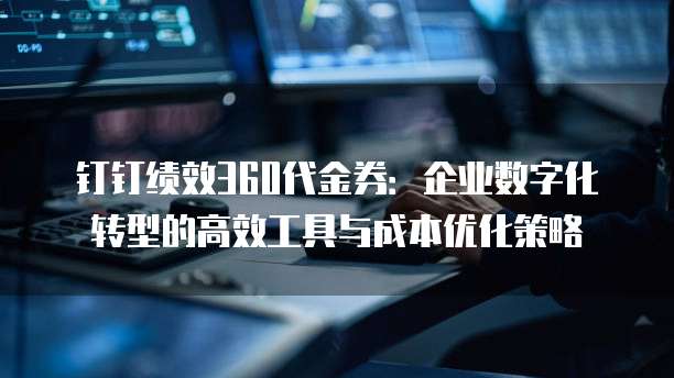 钉钉绩效360代金券:企业数字化转型的高效工具与成本优化策略