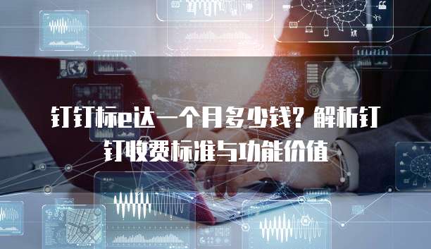 钉钉标e达一个月多少钱?解析钉钉收费标准与功能价值