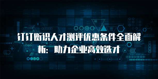 钉钉衡识人才测评优惠条件全面解析:助力企业高效选才