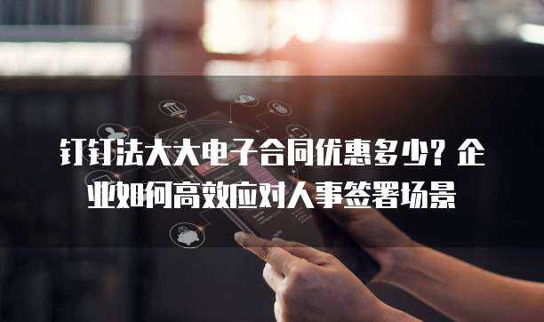 钉钉法大大电子合同优惠多少?企业如何高效应对人事签署场景